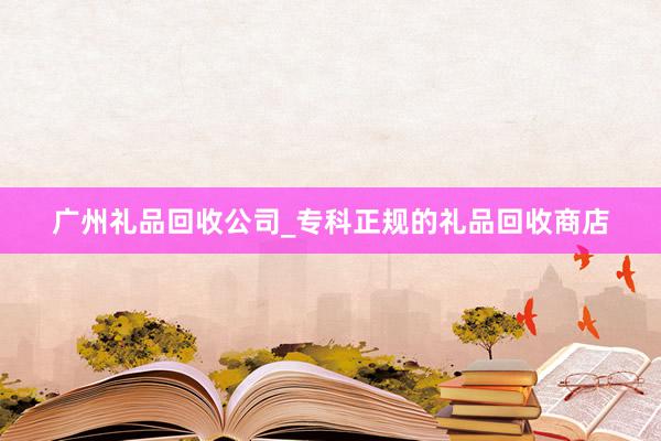 广州礼品回收公司_专科正规的礼品回收商店