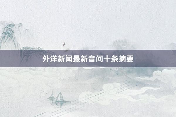 外洋新闻最新音问十条摘要