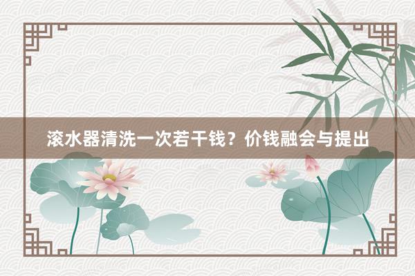 滚水器清洗一次若干钱？价钱融会与提出