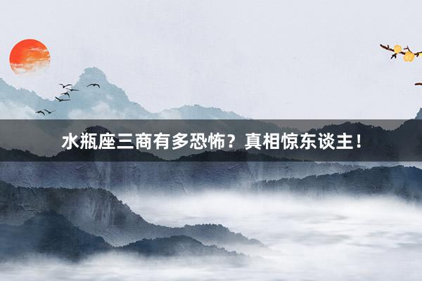 水瓶座三商有多恐怖？真相惊东谈主！