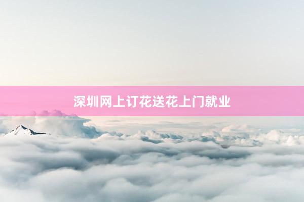 深圳网上订花送花上门就业