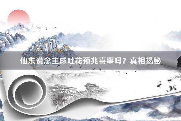 仙东说念主球吐花预兆喜事吗？真相揭秘