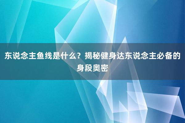 东说念主鱼线是什么？揭秘健身达东说念主必备的身段奥密